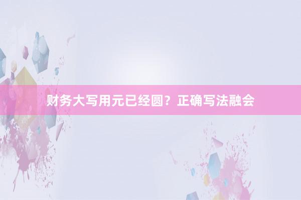 财务大写用元已经圆？正确写法融会